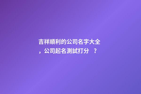 吉祥順利的公司名字大全，公司起名測試打分？-第1張-公司起名-玄機(jī)派